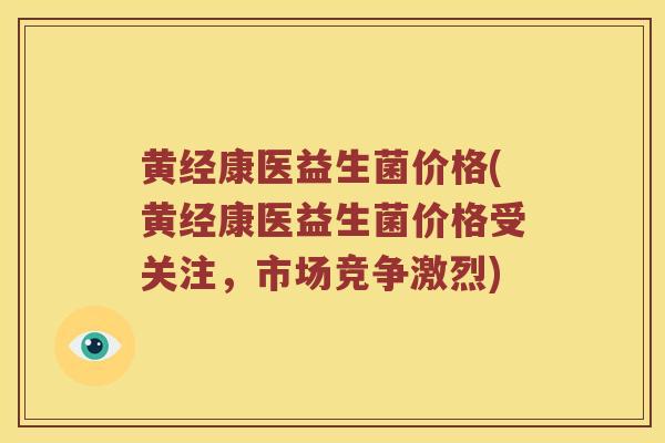 黄经康医益生菌价格(黄经康医益生菌价格受关注，市场竞争激烈)