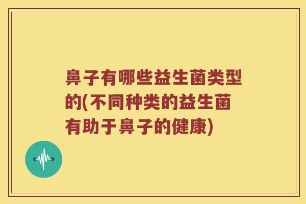 鼻子有哪些益生菌类型的(不同种类的益生菌有助于鼻子的健康)