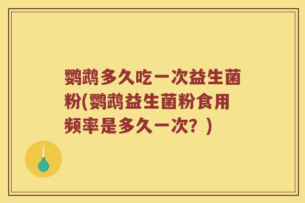 鹦鹉多久吃一次益生菌粉(鹦鹉益生菌粉食用频率是多久一次？)