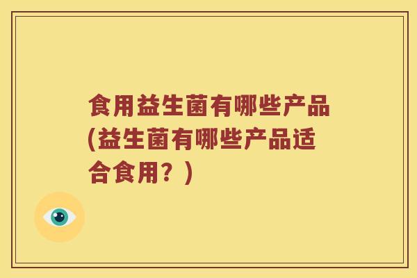 食用益生菌有哪些产品(益生菌有哪些产品适合食用？)