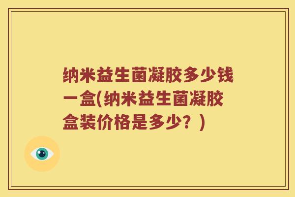 纳米益生菌凝胶多少钱一盒(纳米益生菌凝胶盒装价格是多少？)