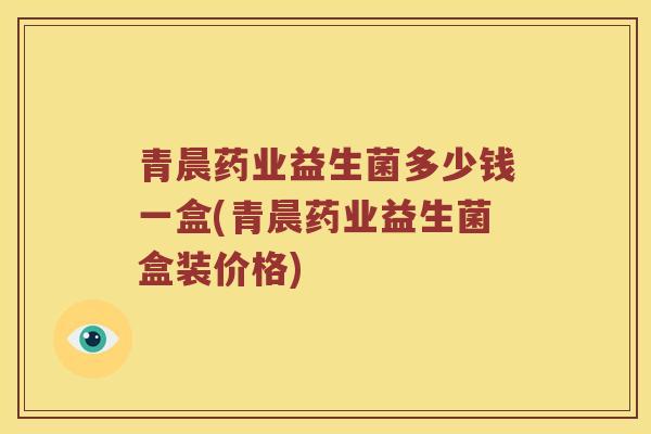 青晨药业益生菌多少钱一盒(青晨药业益生菌盒装价格)