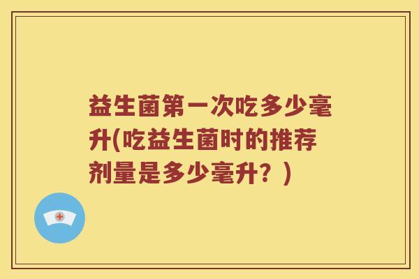 益生菌第一次吃多少毫升(吃益生菌时的推荐剂量是多少毫升？)