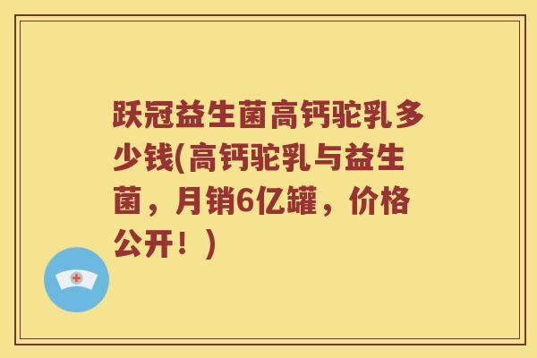 跃冠益生菌高钙驼乳多少钱(高钙驼乳与益生菌，月销6亿罐，价格公开！)