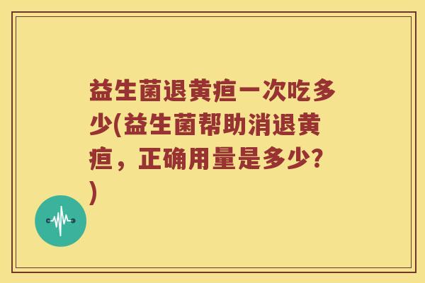 益生菌退黄疸一次吃多少(益生菌帮助消退黄疸，正确用量是多少？)