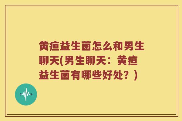 黄疸益生菌怎么和男生聊天(男生聊天：黄疸益生菌有哪些好处？)