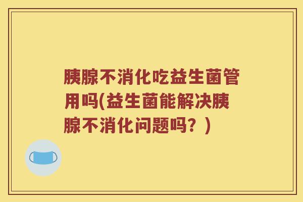 胰腺不消化吃益生菌管用吗(益生菌能解决胰腺不消化问题吗？)