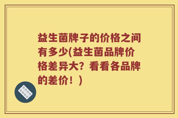 益生菌牌子的价格之间有多少(益生菌品牌价格差异大？看看各品牌的差价！)