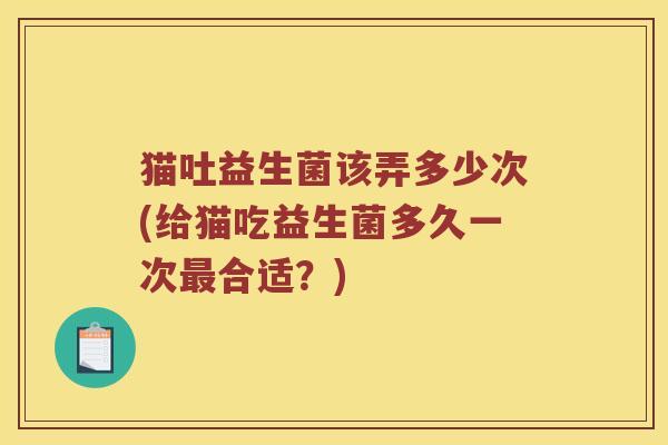 猫吐益生菌该弄多少次(给猫吃益生菌多久一次最合适？)