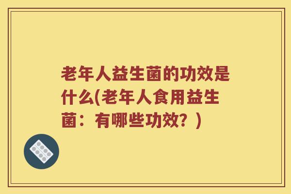 老年人益生菌的功效是什么(老年人食用益生菌：有哪些功效？)