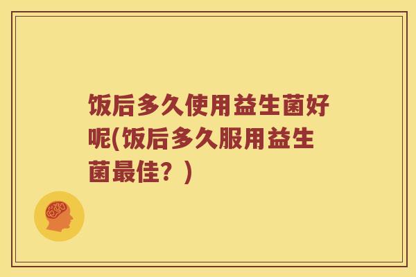 饭后多久使用益生菌好呢(饭后多久服用益生菌佳？)