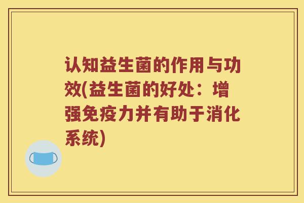 认知益生菌的作用与功效(益生菌的好处：增强免疫力并有助于消化系统)