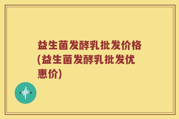益生菌发酵乳批发价格(益生菌发酵乳批发优惠价)