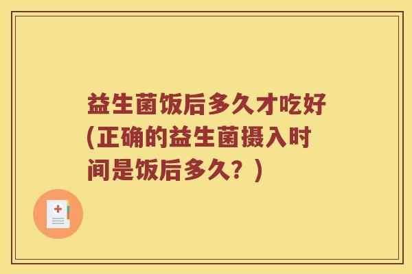 益生菌饭后多久才吃好(正确的益生菌摄入时间是饭后多久？)