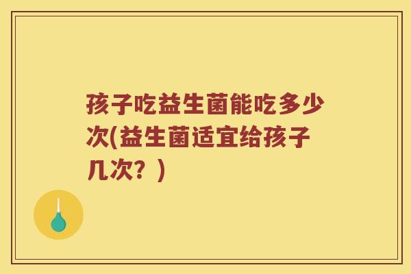孩子吃益生菌能吃多少次(益生菌适宜给孩子几次？)