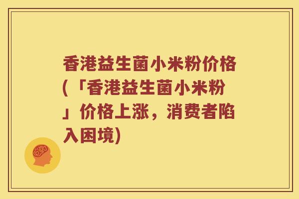 香港益生菌小米粉价格(「香港益生菌小米粉」价格上涨，消费者陷入困境)