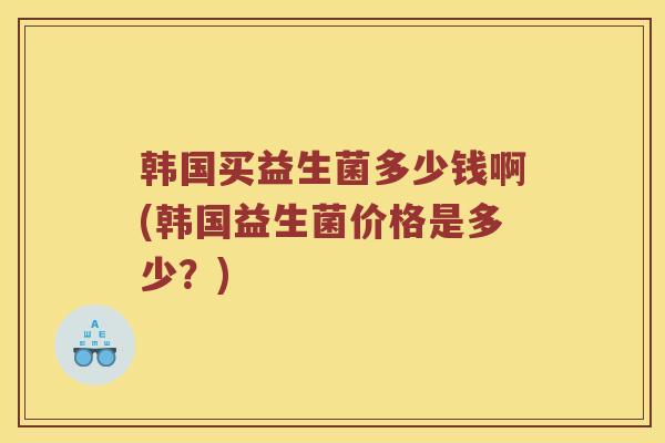 韩国买益生菌多少钱啊(韩国益生菌价格是多少？)