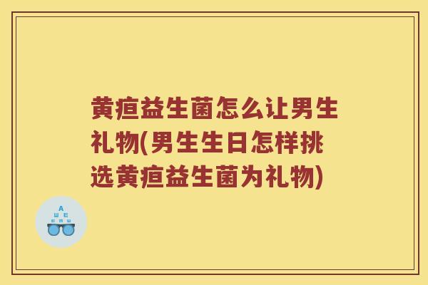 黄疸益生菌怎么让男生礼物(男生生日怎样挑选黄疸益生菌为礼物)