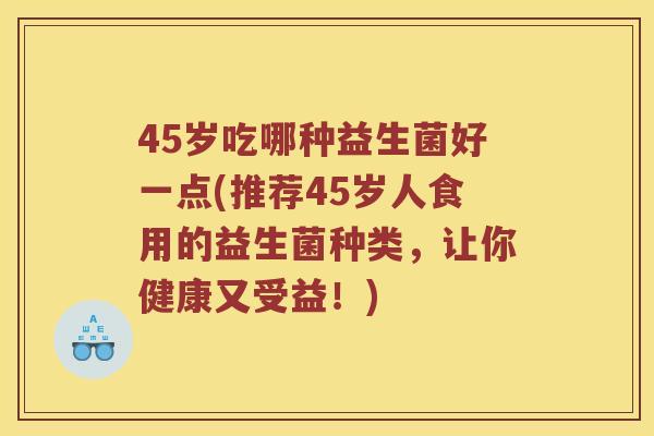 45岁吃哪种益生菌好一点(推荐45岁人食用的益生菌种类，让你健康又受益！)