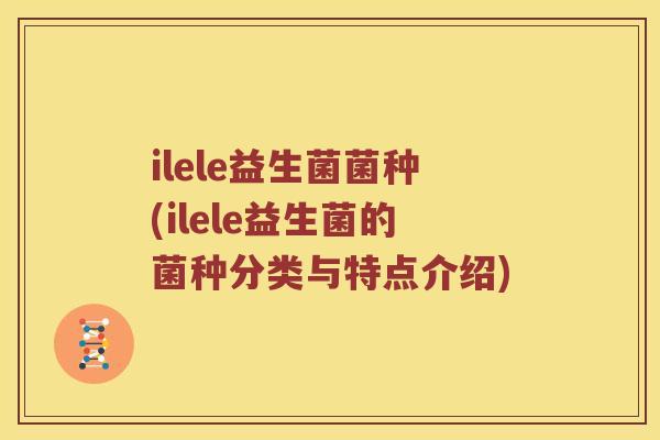 ilele益生菌菌种(ilele益生菌的菌种分类与特点介绍)