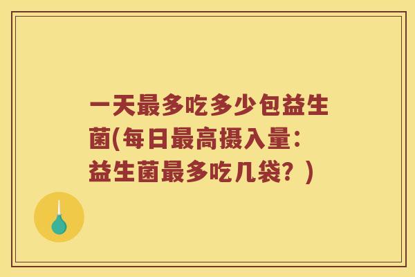 一天最多吃多少包益生菌(每日最高摄入量：益生菌最多吃几袋？)
