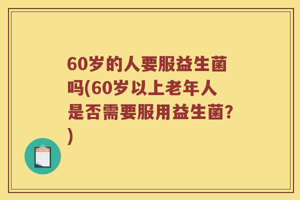 60岁的人要服益生菌吗(60岁以上老年人是否需要服用益生菌？)