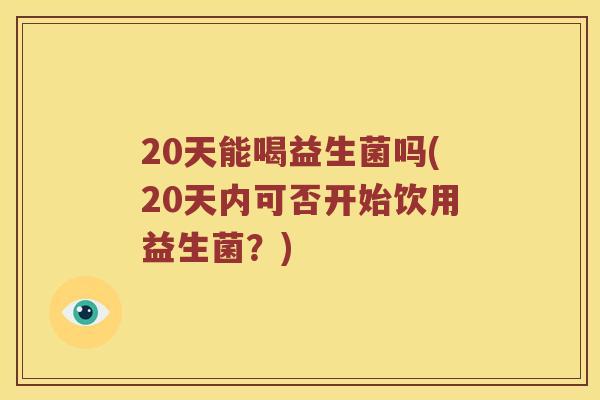 20天能喝益生菌吗(20天内可否开始饮用益生菌？)