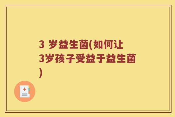 3 岁益生菌(如何让3岁孩子受益于益生菌)