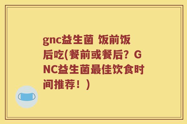 gnc益生菌 饭前饭后吃(餐前或餐后？GNC益生菌最佳饮食时间推荐！)