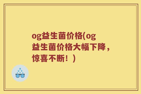 og益生菌价格(og益生菌价格大幅下降，惊喜不断！)