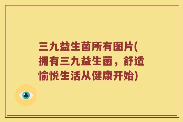 三九益生菌所有图片(拥有三九益生菌,舒适愉悦生活从健康开始) 三九益生菌所有图片(拥有三九益生菌,舒适愉悦生活从健康开始)