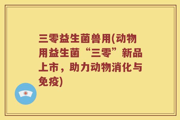 三零益生菌兽用(动物用益生菌“三零”新品上市，助力动物消化与免疫)