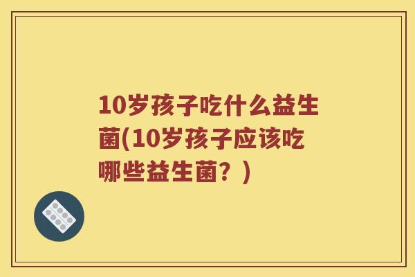 10岁孩子吃什么益生菌(10岁孩子应该吃哪些益生菌？)
