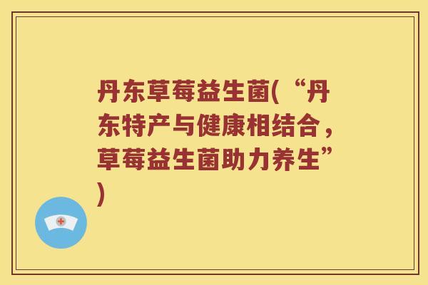 丹东草莓益生菌(“丹东特产与健康相结合，草莓益生菌助力养生”)