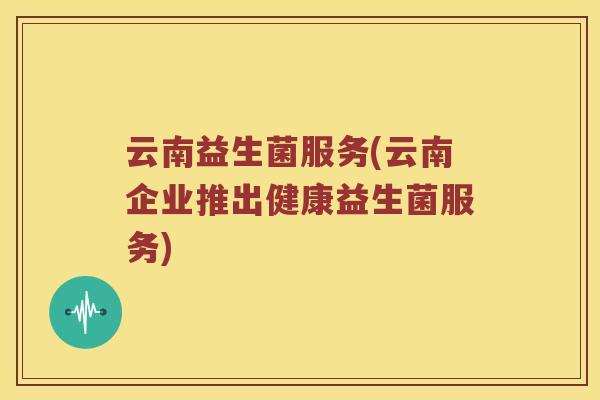 云南益生菌服务(云南企业推出健康益生菌服务) 云南益生菌服务(云南企业推出健康益生菌服务)