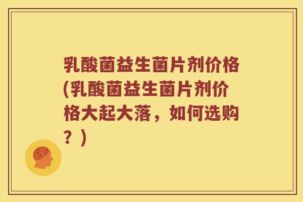 乳酸菌益生菌片剂价格(乳酸菌益生菌片剂价格大起大落，如何选购？)