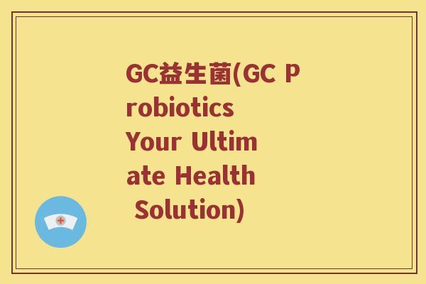 GC益生菌(GC Probiotics Your Ultimate Health Solution)