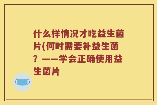 什么样情况才吃益生菌片(何时需要补益生菌？——学会正确使用益生菌片
