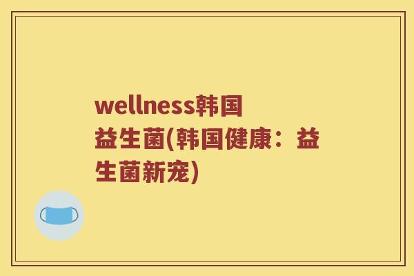 wellness韩国益生菌(韩国健康：益生菌新宠)