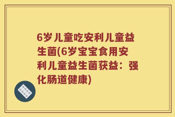 6岁儿童吃安利儿童益生菌(6岁宝宝食用安利儿童益生菌获益：强化肠道健康)
