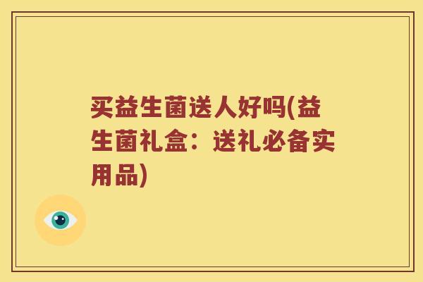 买益生菌送人好吗(益生菌礼盒：送礼必备实用品)
