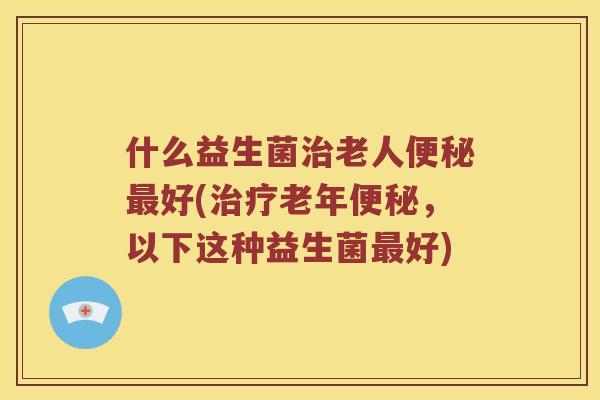 什么益生菌治老人便秘最好(治疗老年便秘，以下这种益生菌最好)