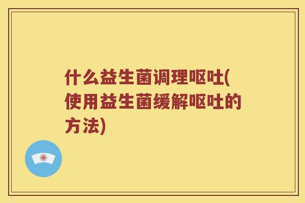 什么益生菌调理呕吐(使用益生菌缓解呕吐的方法)