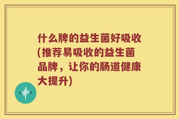 什么牌的益生菌好吸收(推荐易吸收的益生菌品牌，让你的肠道健康大提升)