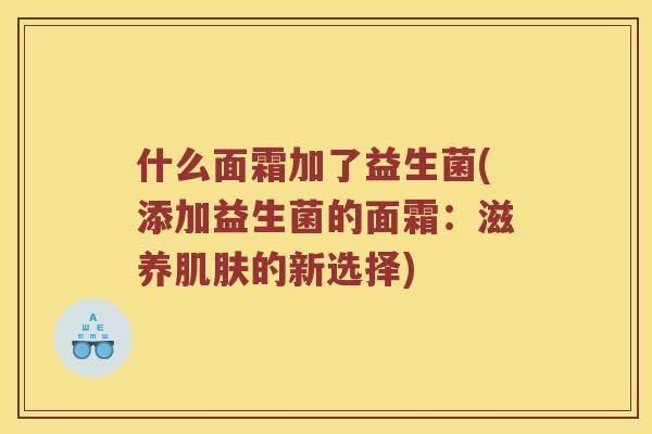 什么面霜加了益生菌(添加益生菌的面霜：滋养肌肤的新选择)