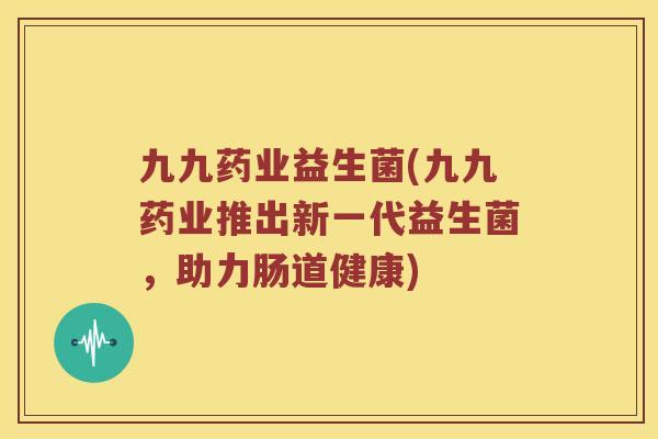 九九药业益生菌(九九药业推出新一代益生菌，助力肠道健康)