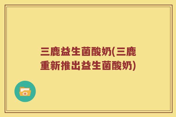 三鹿益生菌酸奶(三鹿重新推出益生菌酸奶)