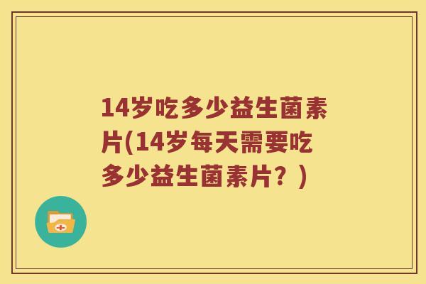 14岁吃多少益生菌素片(14岁每天需要吃多少益生菌素片?) 14岁吃多少益生菌素片(14岁每天需要吃多少益生菌素片?)