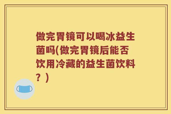 做完胃镜可以喝冰益生菌吗(做完胃镜后能否饮用冷藏的益生菌饮料?) 做完胃镜可以喝冰益生菌吗(做完胃镜后能否饮用冷藏的益生菌饮料?)