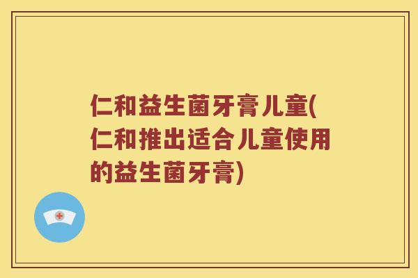 仁和益生菌牙膏儿童(仁和推出适合儿童使用的益生菌牙膏)